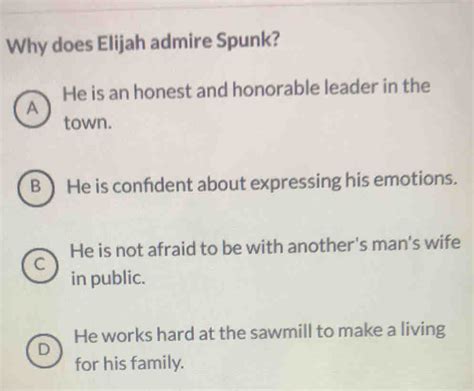 Why does elijah admire spunk - 8. Why does Elijah admire Spunk in the story 'Spunk'? O A. He is an honest and honorable leader in the town. O B. He is confident about expressing his emotions. O C. He is not afraid to be with another man's wife in public. D. He works hard at the sawmill to make living for his family.